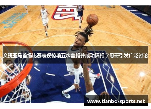 文班亚马首场比赛表现惊艳五次盖帽并成功隔扣字母哥引发广泛讨论