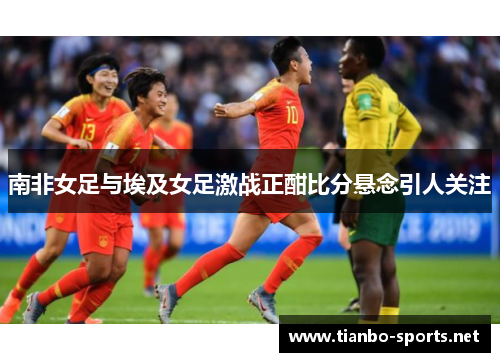 南非女足与埃及女足激战正酣比分悬念引人关注